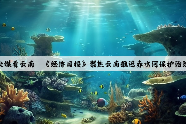 央媒看云南丨《经济日报》聚焦云南推进赤水河保护治理